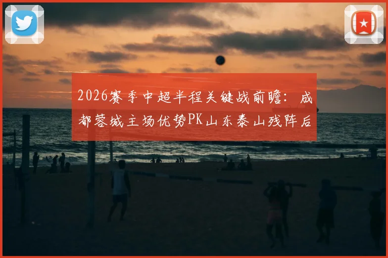 2026赛季中超半程关键战前瞻：成都蓉城主场优势PK山东泰山残阵后防，半程收官悬念尽在此役