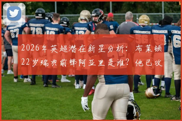 2026年英超潜在新星分析:布莱顿22岁瑞典前锋阿亚里是谁?他已攻入关键进球