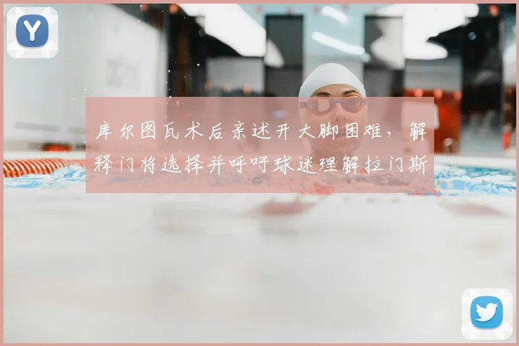 库尔图瓦术后亲述开大脚困难，解释门将选择并呼吁球迷理解拉门斯