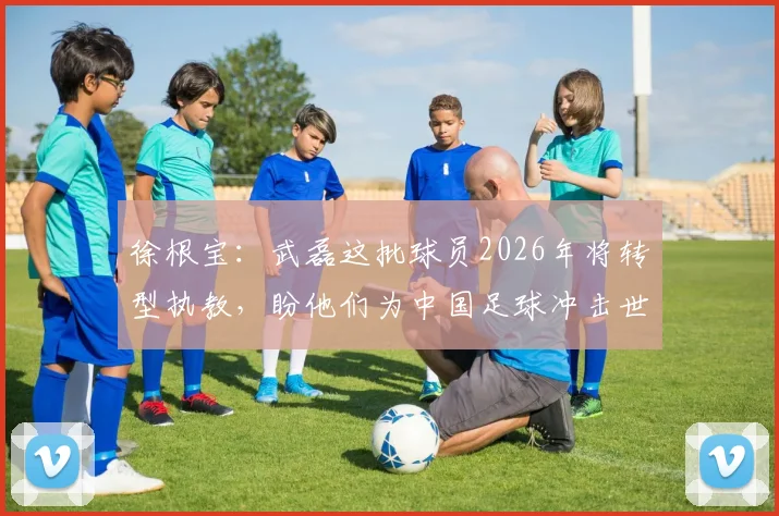 徐根宝：武磊这批球员2026年将转型执教，盼他们为中国足球冲击世界杯提供助力