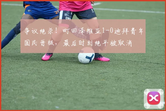 争议绝杀!町田泽维亚1-0迪拜青年国民晋级,最后时刻绝平被取消