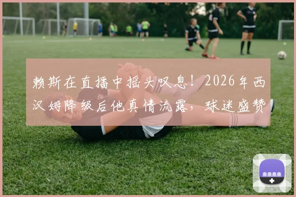 赖斯在直播中摇头叹息！2026年西汉姆降级后他真情流露，球迷盛赞其不忘本