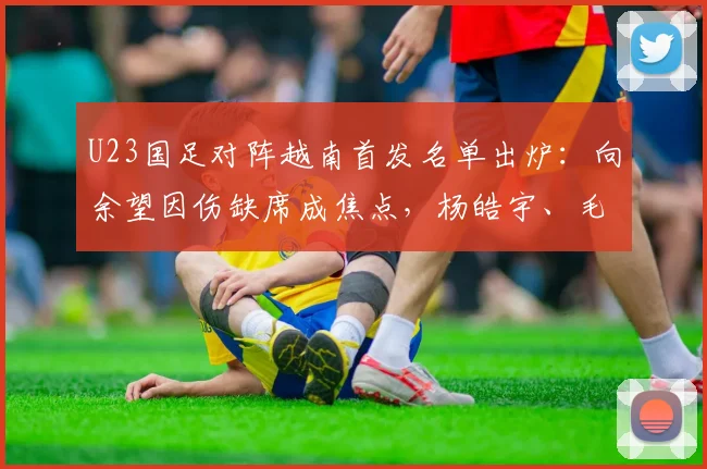 U23国足对阵越南首发名单出炉:向余望因伤缺席成焦点,杨皓宇、毛伟杰领衔出战,附两队近期表现分析