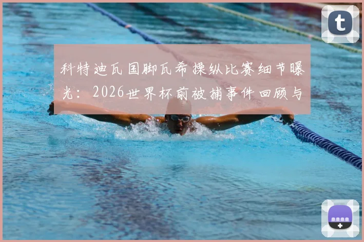 科特迪瓦国脚瓦希操纵比赛细节曝光：2026世界杯前被捕事件回顾与足球丑闻反思