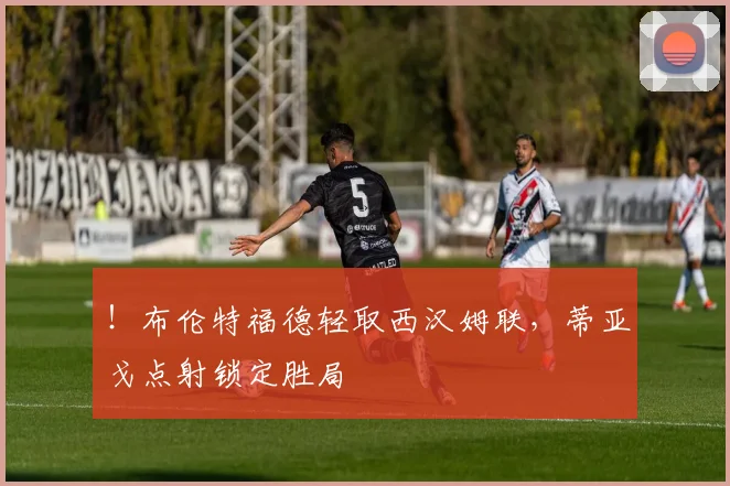 ！布伦特福德轻取西汉姆联，蒂亚戈点射锁定胜局