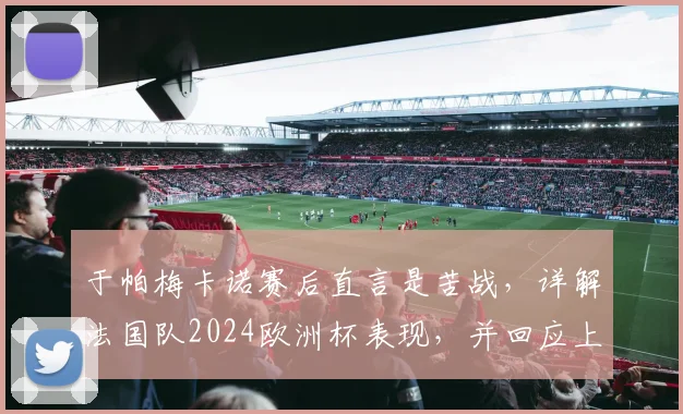 于帕梅卡诺赛后直言是苦战，详解法国队2024欧洲杯表现，并回应上下半场差异问题