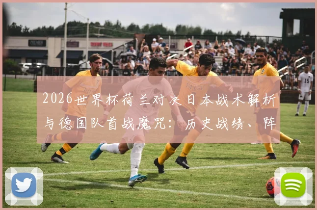 2026世界杯荷兰对决日本战术解析与德国队首战魔咒:历史战绩、阵容看点与赛前深度前瞻