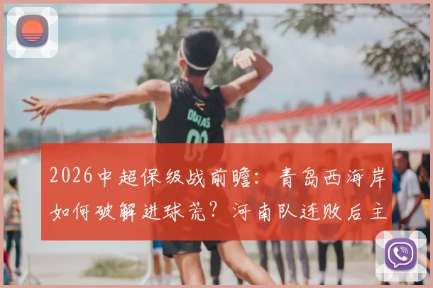 2026中超保级战前瞻：青岛西海岸如何破解进球荒？河南队连败后主帅自救指南