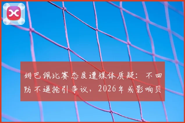 姆巴佩比赛态度遭媒体质疑:不回防不逼抢引争议,2026年或影响贝林厄姆修斯在皇马发挥