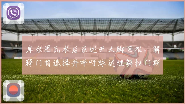 库尔图瓦术后亲述开大脚困难,解释门将选择并呼吁球迷理解拉门斯