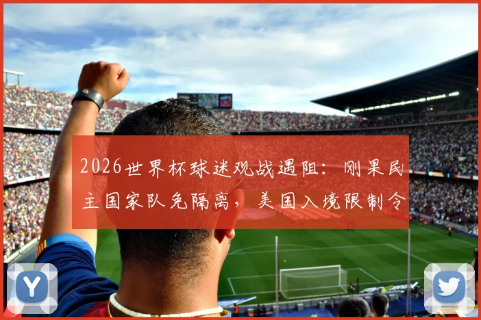 2026世界杯球迷观战遇阻：刚果民主国家队免隔离，美国入境限制令支持者无缘现场