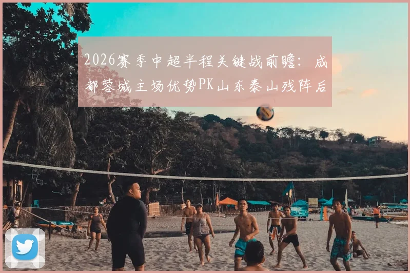 2026赛季中超半程关键战前瞻:成都蓉城主场优势PK山东泰山残阵后防,半程收官悬念尽在此役