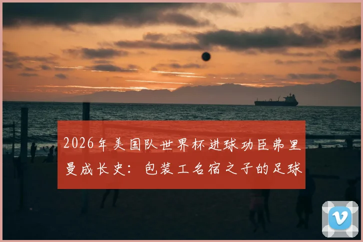 2026年美国队世界杯进球功臣弗里曼成长史：包装工名宿之子的足球路，有个好父亲是多大的助力