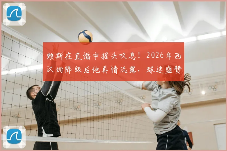赖斯在直播中摇头叹息!2026年西汉姆降级后他真情流露,球迷盛赞其不忘本
