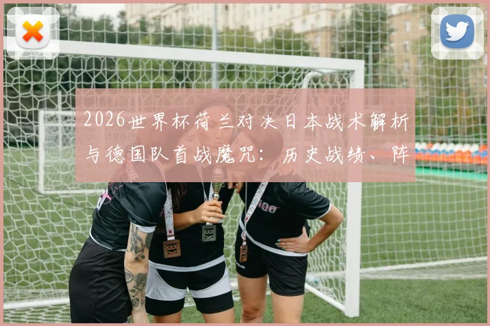 2026世界杯荷兰对决日本战术解析与德国队首战魔咒：历史战绩、阵容看点与赛前深度前瞻