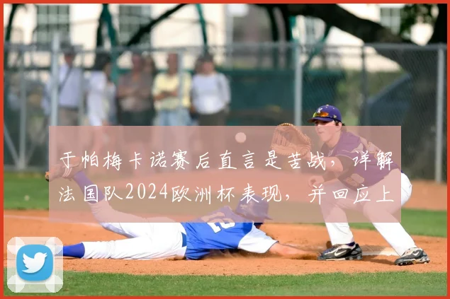 于帕梅卡诺赛后直言是苦战，详解法国队2024欧洲杯表现，并回应上下半场差异问题