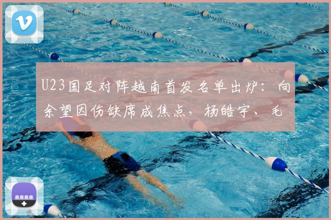 U23国足对阵越南首发名单出炉:向余望因伤缺席成焦点,杨皓宇、毛伟杰领衔出战,附两队近期表现分析