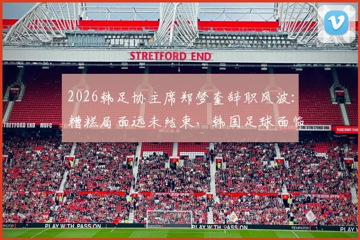 2026韩足协主席郑梦奎辞职风波：糟糕局面远未结束，韩国足球面临深层震荡
