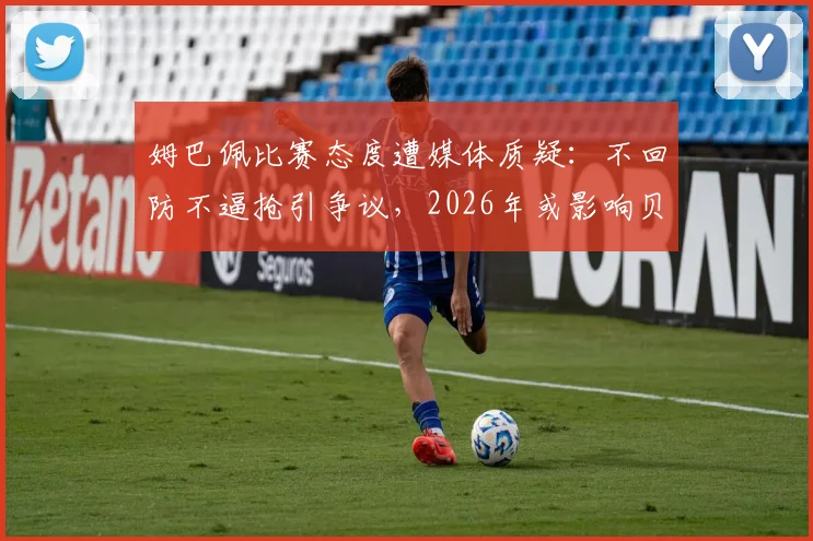姆巴佩比赛态度遭媒体质疑：不回防不逼抢引争议，2026年或影响贝林厄姆修斯在皇马发挥