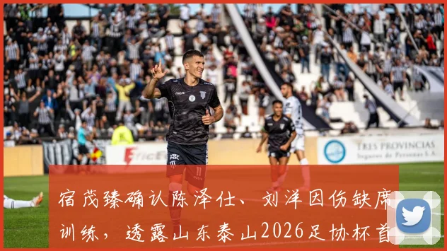 宿茂臻确认陈泽仕、刘洋因伤缺席训练,透露山东泰山2026足协杯首要目标直指决赛席位