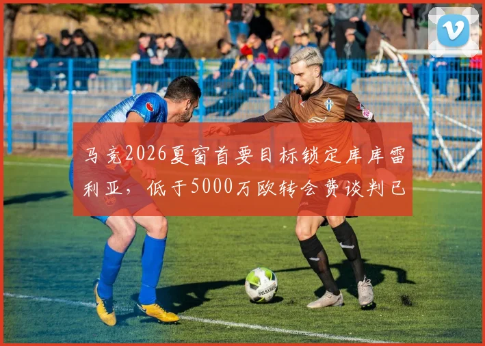 马竞2026夏窗首要目标锁定库库雷利亚，低于5000万欧转会费谈判已开启，巴萨青训旧将或回归西甲