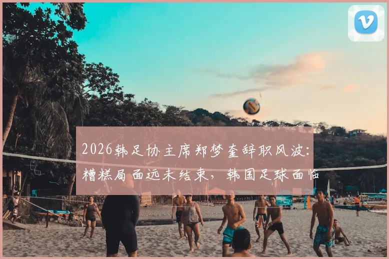 2026韩足协主席郑梦奎辞职风波：糟糕局面远未结束，韩国足球面临深层震荡